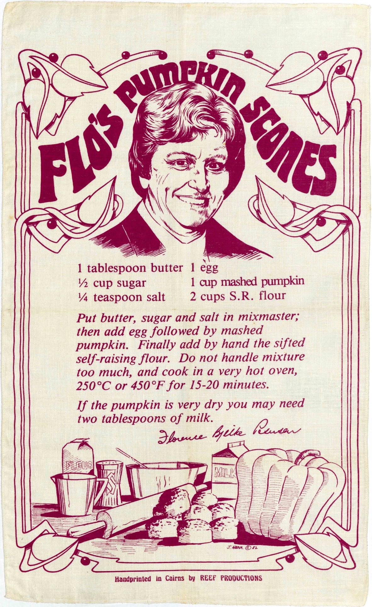 Tea towel with maroon text and photo of Lady Flo Bjelke-Petersen with text: Flo’s pumpkin scones   1 tablespoon butter  ½ cup sugar  ¼ teaspoon salt  1 egg  1 cup mashed pumpkin  2 cups self-raising flour   Put butter, sugar and salt in mixmaster; then add egg followed by mashed pumpkin. Finally add by hadn the sifted self-raising flour. Do not handle mixture too much, and cook it in a very hot oven, 250C or 450F for 15-20 minutes.   If the pumpkin is very dry you may need 2 tablespoons of milk.   Florence 